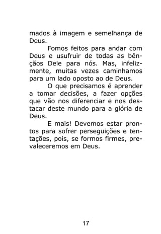 17
mados à imagem e semelhança de
Deus.
Fomos feitos para andar com
Deus e usufruir de todas as bên-
çãos Dele para nós. Mas, infeliz-
mente, muitas vezes caminhamos
para um lado oposto ao de Deus.
O que precisamos é aprender
a tomar decisões, a fazer opções
que vão nos diferenciar e nos des-
tacar deste mundo para a glória de
Deus.
E mais! Devemos estar pron-
tos para sofrer perseguições e ten-
tações, pois, se formos firmes, pre-
valeceremos em Deus.
 