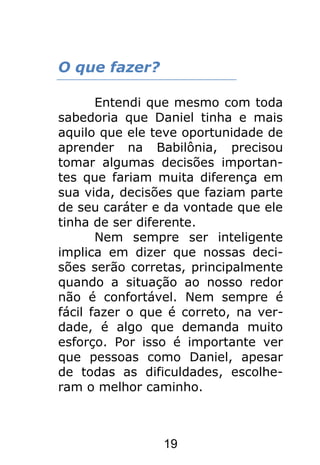 19
O que fazer?
Entendi que mesmo com toda
sabedoria que Daniel tinha e mais
aquilo que ele teve oportunidade de
aprender na Babilônia, precisou
tomar algumas decisões importan-
tes que fariam muita diferença em
sua vida, decisões que faziam parte
de seu caráter e da vontade que ele
tinha de ser diferente.
Nem sempre ser inteligente
implica em dizer que nossas deci-
sões serão corretas, principalmente
quando a situação ao nosso redor
não é confortável. Nem sempre é
fácil fazer o que é correto, na ver-
dade, é algo que demanda muito
esforço. Por isso é importante ver
que pessoas como Daniel, apesar
de todas as dificuldades, escolhe-
ram o melhor caminho.
 