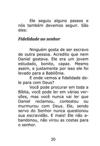 20
Ele seguiu alguns passos e
nós também devemos seguir. São
eles:
Fidelidade ao senhor
Ninguém gosta de ser escravo
de outra pessoa. Acredito que nem
Daniel gostava. Ele era um jovem
estudado, bonito, capaz. Mesmo
assim, e justamente por isso ele foi
levado para a Babilônia.
E onde vemos a fidelidade de-
le para com Deus?
Você pode procurar em toda a
Bíblia, você pode ler em várias ver-
sões, mas você nunca vai ler que
Daniel reclamou, contestou ou
murmurou com Deus. Ele, sendo
servo do Senhor nunca questionou
sua escravidão. E mais! Ele não a-
bandonou, não virou as costas para
o senhor.
 