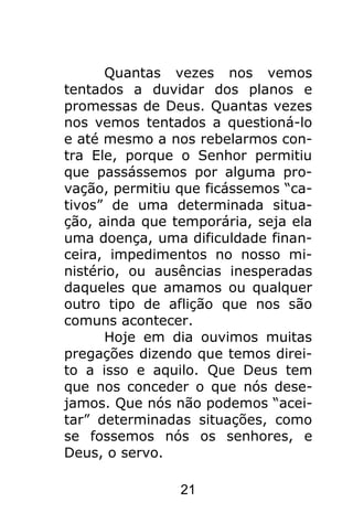 21
Quantas vezes nos vemos
tentados a duvidar dos planos e
promessas de Deus. Quantas vezes
nos vemos tentados a questioná-lo
e até mesmo a nos rebelarmos con-
tra Ele, porque o Senhor permitiu
que passássemos por alguma pro-
vação, permitiu que ficássemos “ca-
tivos” de uma determinada situa-
ção, ainda que temporária, seja ela
uma doença, uma dificuldade finan-
ceira, impedimentos no nosso mi-
nistério, ou ausências inesperadas
daqueles que amamos ou qualquer
outro tipo de aflição que nos são
comuns acontecer.
Hoje em dia ouvimos muitas
pregações dizendo que temos direi-
to a isso e aquilo. Que Deus tem
que nos conceder o que nós dese-
jamos. Que nós não podemos “acei-
tar” determinadas situações, como
se fossemos nós os senhores, e
Deus, o servo.
 