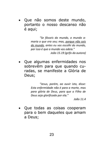 23
Que não somos deste mundo,
portanto o nosso descanso não
é aqui;
“Se fôsseis do mundo, o mundo a-
maria o que era seu; mas, porque não sois
do mundo, antes eu vos escolhi do mundo,
por isso é que o mundo vos odeia.”
João 15.19 (grifo da autora)
Que algumas enfermidades nos
sobrevêm para que quando cu-
radas, se manifeste a Glória de
Deus;
“Jesus, porém, ao ouvir isto, disse:
Esta enfermidade não é para a morte, mas
para glória de Deus, para que o Filho de
Deus seja glorificado por ela.”
João 11.4
Que todas as coisas cooperam
para o bem daqueles que amam
a Deus;
 