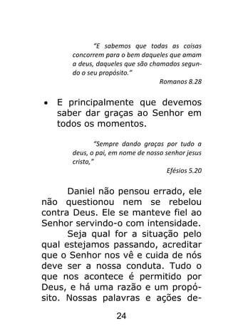 24
“E sabemos que todas as coisas
concorrem para o bem daqueles que amam
a deus, daqueles que são chamados segun-
do o seu propósito.”
Romanos 8.28
E principalmente que devemos
saber dar graças ao Senhor em
todos os momentos.
“Sempre dando graças por tudo a
deus, o pai, em nome de nosso senhor jesus
cristo,”
Efésios 5.20
Daniel não pensou errado, ele
não questionou nem se rebelou
contra Deus. Ele se manteve fiel ao
Senhor servindo-o com intensidade.
Seja qual for a situação pelo
qual estejamos passando, acreditar
que o Senhor nos vê e cuida de nós
deve ser a nossa conduta. Tudo o
que nos acontece é permitido por
Deus, e há uma razão e um propó-
sito. Nossas palavras e ações de-
 