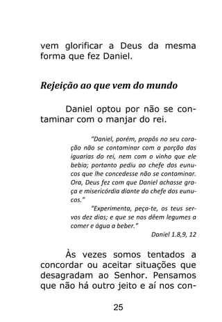 25
vem glorificar a Deus da mesma
forma que fez Daniel.
Rejeição ao que vem do mundo
Daniel optou por não se con-
taminar com o manjar do rei.
“Daniel, porém, propôs no seu cora-
ção não se contaminar com a porção das
iguarias do rei, nem com o vinho que ele
bebia; portanto pediu ao chefe dos eunu-
cos que lhe concedesse não se contaminar.
Ora, Deus fez com que Daniel achasse gra-
ça e misericórdia diante do chefe dos eunu-
cos.”
“Experimenta, peço-te, os teus ser-
vos dez dias; e que se nos dêem legumes a
comer e água a beber.”
Daniel 1.8,9, 12
Às vezes somos tentados a
concordar ou aceitar situações que
desagradam ao Senhor. Pensamos
que não há outro jeito e aí nos con-
 