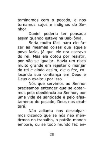 26
taminamos com o pecado, e nos
tornamos sujos e indignos do Se-
nhor.
Daniel poderia ter pensado
assim quando esteve na Babilônia.
Seria muito fácil para ele fa-
zer as mesmas coisas que aquele
povo fazia, já que ele era escravo
do rei. Mas ele optou por resistir,
por não se igualar. Havia um risco
muito grande em rejeitar o manjar
do rei e ainda assim, ele o fez, co-
locando sua confiança em Deus e
Deus o exaltou por isso.
Nós que servimos ao Senhor
precisamos entender que se optar-
mos pela obediência ao Senhor, por
uma vida de santidade e pelo afas-
tamento do pecado, Deus nos exal-
tará.
Não adianta nos desculpar-
mos dizendo que se nós não men-
tirmos no trabalho, o patrão manda
embora, ou se todo mundo faz en-
 