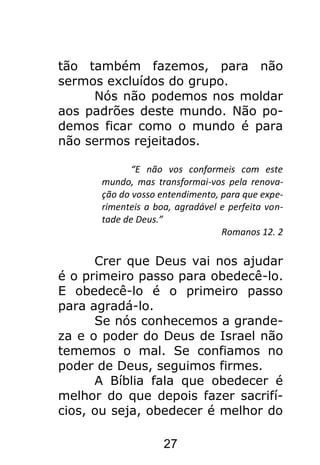 27
tão também fazemos, para não
sermos excluídos do grupo.
Nós não podemos nos moldar
aos padrões deste mundo. Não po-
demos ficar como o mundo é para
não sermos rejeitados.
“E não vos conformeis com este
mundo, mas transformai-vos pela renova-
ção do vosso entendimento, para que expe-
rimenteis a boa, agradável e perfeita von-
tade de Deus.”
Romanos 12. 2
Crer que Deus vai nos ajudar
é o primeiro passo para obedecê-lo.
E obedecê-lo é o primeiro passo
para agradá-lo.
Se nós conhecemos a grande-
za e o poder do Deus de Israel não
tememos o mal. Se confiamos no
poder de Deus, seguimos firmes.
A Bíblia fala que obedecer é
melhor do que depois fazer sacrifí-
cios, ou seja, obedecer é melhor do
 