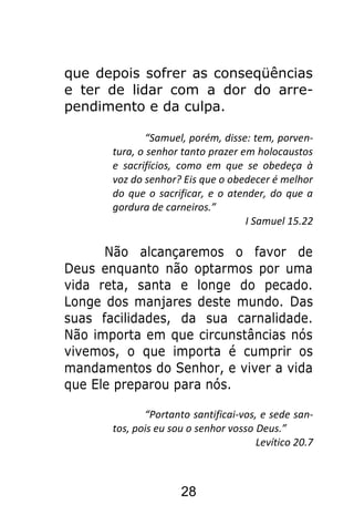 28
que depois sofrer as conseqüências
e ter de lidar com a dor do arre-
pendimento e da culpa.
“Samuel, porém, disse: tem, porven-
tura, o senhor tanto prazer em holocaustos
e sacrifícios, como em que se obedeça à
voz do senhor? Eis que o obedecer é melhor
do que o sacrificar, e o atender, do que a
gordura de carneiros.”
I Samuel 15.22
Não alcançaremos o favor de
Deus enquanto não optarmos por uma
vida reta, santa e longe do pecado.
Longe dos manjares deste mundo. Das
suas facilidades, da sua carnalidade.
Não importa em que circunstâncias nós
vivemos, o que importa é cumprir os
mandamentos do Senhor, e viver a vida
que Ele preparou para nós.
“Portanto santificai-vos, e sede san-
tos, pois eu sou o senhor vosso Deus.”
Levítico 20.7
 