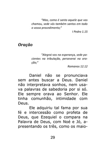 29
“Mas, como é santo aquele que vos
chamou, sede vós também santos em todo
o vosso procedimento;”
I Pedro 1.15
Oração
“Alegrai-vos na esperança, sede pa-
cientes na tribulação, perseverai na ora-
ção;”
Romanos 12.12
Daniel não se pronunciava
sem antes buscar a Deus. Daniel
não interpretava sonhos, nem usa-
va palavras de sabedoria por si só.
Ele sempre orava ao Senhor. Ele
tinha comunhão, intimidade com
Deus.
Ele adquiriu tal fama por sua
fé e intercessão como profeta de
Deus, que Ezequiel o compara na
Palavra de Deus, com Noé e Jó, a-
presentando os três, como os maio-
 