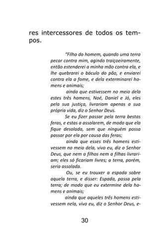 30
res intercessores de todos os tem-
pos.
“Filho do homem, quando uma terra
pecar contra mim, agindo traiçoeiramente,
então estenderei a minha mão contra ela, e
lhe quebrarei o báculo do pão, e enviarei
contra ela a fome, e dela exterminarei ho-
mens e animais;
ainda que estivessem no meio dela
estes três homens, Noé, Daniel e Jó, eles
pela sua justiça, livrariam apenas a sua
própria vida, diz o Senhor Deus.
Se eu fizer passar pela terra bestas
feras, e estas a assolarem, de modo que ela
fique desolada, sem que ninguém possa
passar por ela por causa das feras;
ainda que esses três homens esti-
vessem no meio dela, vivo eu, diz o Senhor
Deus, que nem a filhos nem a filhas livrari-
am; eles só ficariam livres; a terra, porém,
seria assolada.
Ou, se eu trouxer a espada sobre
aquela terra, e disser: Espada, passa pela
terra; de modo que eu extermine dela ho-
mens e animais;
ainda que aqueles três homens esti-
vessem nela, vivo eu, diz o Senhor Deus, e-
 
