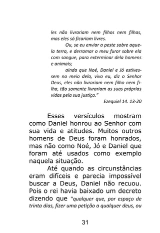 31
les não livrariam nem filhos nem filhas,
mas eles só ficariam livres.
Ou, se eu enviar a peste sobre aque-
la terra, e derramar o meu furor sobre ela
com sangue, para exterminar dela homens
e animais;
ainda que Noé, Daniel e Jó estives-
sem no meio dela, vivo eu, diz o Senhor
Deus, eles não livrariam nem filho nem fi-
lha, tão somente livrariam as suas próprias
vidas pela sua justiça.”
Ezequiel 14. 13-20
Esses versículos mostram
como Daniel honrou ao Senhor com
sua vida e atitudes. Muitos outros
homens de Deus foram honrados,
mas não como Noé, Jó e Daniel que
foram até usados como exemplo
naquela situação.
Até quando as circunstâncias
eram difíceis e parecia impossível
buscar a Deus, Daniel não recuou.
Pois o rei havia baixado um decreto
dizendo que “qualquer que, por espaço de
trinta dias, fizer uma petição a qualquer deus, ou
 