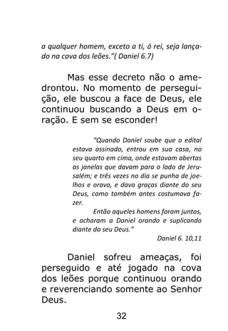 32
a qualquer homem, exceto a ti, ó rei, seja lança-
do na cova dos leões.”( Daniel 6.7)
Mas esse decreto não o ame-
drontou. No momento de persegui-
ção, ele buscou a face de Deus, ele
continuou buscando a Deus em o-
ração. E sem se esconder!
“Quando Daniel soube que o edital
estava assinado, entrou em sua casa, no
seu quarto em cima, onde estavam abertas
as janelas que davam para o lado de Jeru-
salém; e três vezes no dia se punha de joe-
lhos e orava, e dava graças diante do seu
Deus, como também antes costumava fa-
zer.
Então aqueles homens foram juntos,
e acharam a Daniel orando e suplicando
diante do seu Deus.”
Daniel 6. 10,11
Daniel sofreu ameaças, foi
perseguido e até jogado na cova
dos leões porque continuou orando
e reverenciando somente ao Senhor
Deus.
 