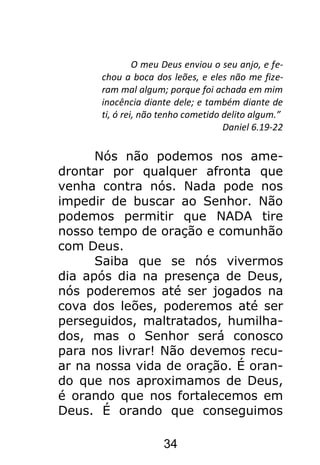 34
O meu Deus enviou o seu anjo, e fe-
chou a boca dos leões, e eles não me fize-
ram mal algum; porque foi achada em mim
inocência diante dele; e também diante de
ti, ó rei, não tenho cometido delito algum.”
Daniel 6.19-22
Nós não podemos nos ame-
drontar por qualquer afronta que
venha contra nós. Nada pode nos
impedir de buscar ao Senhor. Não
podemos permitir que NADA tire
nosso tempo de oração e comunhão
com Deus.
Saiba que se nós vivermos
dia após dia na presença de Deus,
nós poderemos até ser jogados na
cova dos leões, poderemos até ser
perseguidos, maltratados, humilha-
dos, mas o Senhor será conosco
para nos livrar! Não devemos recu-
ar na nossa vida de oração. É oran-
do que nos aproximamos de Deus,
é orando que nos fortalecemos em
Deus. É orando que conseguimos
 