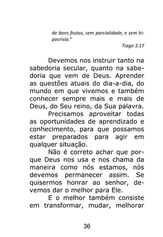 36
de bons frutos, sem parcialidade, e sem hi-
pocrisia.”
Tiago 3.17
Devemos nos instruir tanto na
sabedoria secular, quanto na sabe-
doria que vem de Deus. Aprender
as questões atuais do dia-a-dia, do
mundo em que vivemos e também
conhecer sempre mais e mais de
Deus, do Seu reino, da Sua palavra.
Precisamos aproveitar todas
as oportunidades de aprendizado e
conhecimento, para que possamos
estar preparados para agir em
qualquer situação.
Não é correto achar que por-
que Deus nos usa e nos chama da
maneira como nós estamos, nós
devemos permanecer assim. Se
quisermos honrar ao senhor, de-
vemos dar o melhor para Ele.
E o melhor também consiste
em transformar, mudar, melhorar
 