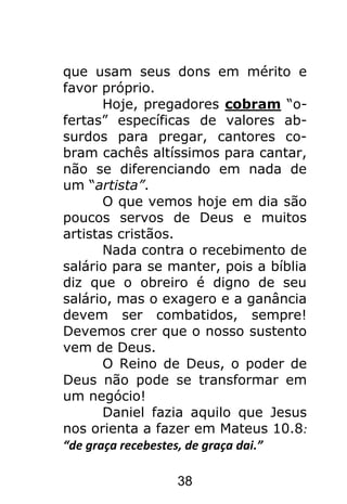 38
que usam seus dons em mérito e
favor próprio.
Hoje, pregadores cobram “o-
fertas” específicas de valores ab-
surdos para pregar, cantores co-
bram cachês altíssimos para cantar,
não se diferenciando em nada de
um “artista”.
O que vemos hoje em dia são
poucos servos de Deus e muitos
artistas cristãos.
Nada contra o recebimento de
salário para se manter, pois a bíblia
diz que o obreiro é digno de seu
salário, mas o exagero e a ganância
devem ser combatidos, sempre!
Devemos crer que o nosso sustento
vem de Deus.
O Reino de Deus, o poder de
Deus não pode se transformar em
um negócio!
Daniel fazia aquilo que Jesus
nos orienta a fazer em Mateus 10.8:
“de graça recebestes, de graça dai.”
 