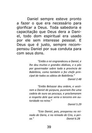 39
Daniel sempre esteve pronto
a fazer o que era necessário para
glorificar a Deus. Toda sabedoria e
capacitação que Deus dera a Dani-
el, todo dom espiritual era usado
por ele sem interesse pessoal. E
Deus que é justo, sempre recom-
pensou Daniel por sua conduta para
com seus dons.
“Então o rei engrandeceu a Daniel, e
lhe deu muitas e grandes dádivas, e o pôs
por governador sobre toda a província de
Babilônia, como também o fez chefe prin-
cipal de todos os sábios de Babilônia.”
Daniel 2.48
“Então Belsazar deu ordem, e vesti-
ram a Daniel de púrpura, puseram-lhe uma
cadeia de ouro ao pescoço, e proclamaram
a respeito dele que seria o terceiro em au-
toridade no reino.”
Daniel 5.29
“Este Daniel, pois, prosperou no rei-
nado de Dario, e no reinado de Ciro, o per-
sa.” Daniel 6.28
 