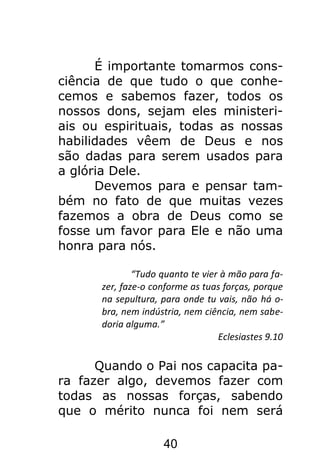 40
É importante tomarmos cons-
ciência de que tudo o que conhe-
cemos e sabemos fazer, todos os
nossos dons, sejam eles ministeri-
ais ou espirituais, todas as nossas
habilidades vêem de Deus e nos
são dadas para serem usados para
a glória Dele.
Devemos para e pensar tam-
bém no fato de que muitas vezes
fazemos a obra de Deus como se
fosse um favor para Ele e não uma
honra para nós.
“Tudo quanto te vier à mão para fa-
zer, faze-o conforme as tuas forças, porque
na sepultura, para onde tu vais, não há o-
bra, nem indústria, nem ciência, nem sabe-
doria alguma.”
Eclesiastes 9.10
Quando o Pai nos capacita pa-
ra fazer algo, devemos fazer com
todas as nossas forças, sabendo
que o mérito nunca foi nem será
 