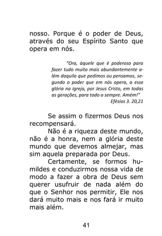 41
nosso. Porque é o poder de Deus,
através do seu Espírito Santo que
opera em nós.
“Ora, àquele que é poderoso para
fazer tudo muito mais abundantemente a-
lém daquilo que pedimos ou pensamos, se-
gundo o poder que em nós opera, a esse
glória na igreja, por Jesus Cristo, em todas
as gerações, para todo o sempre. Amém!”
Efésios 3. 20,21
Se assim o fizermos Deus nos
recompensará.
Não é a riqueza deste mundo,
não é a honra, nem a glória deste
mundo que devemos almejar, mas
sim aquela preparada por Deus.
Certamente, se formos hu-
mildes e conduzirmos nossa vida de
modo a fazer a obra de Deus sem
querer usufruir de nada além do
que o Senhor nos permitir, Ele nos
dará muito mais e nos fará ir muito
mais além.
 