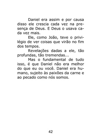 42
Daniel era assim e por causa
disso ele crescia cada vez na pre-
sença de Deus. E Deus o usava ca-
da vez mais.
Ele, como João, teve o privi-
légio de ver coisas que virão no fim
dos tempos.
Revelações dadas a ele, tão
profundas, tão tremendas...
Mas o fundamental de tudo
isso, é que Daniel não era melhor
do que eu ou você. Daniel era hu-
mano, sujeito às paixões da carne e
ao pecado como nós somos.
 