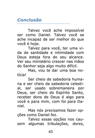 43
Conclusão
Talvez você ache impossível
ser como Daniel. Talvez você se
ache incapaz de ser melhor do que
você é hoje.
Talvez para você, ter uma vi-
da de santidade e intimidade com
Deus esteja fora do seu alcance.
Ver seu ministério crescer nas mãos
do Senhor seja algo muito difícil.
Mas, vou te dar uma boa no-
tícia!
Ser cheio de sabedoria huma-
na e ser cheio da sabedoria celesti-
al, ser usado sobremaneira por
Deus, ser cheio do Espírito Santo,
receber dons de Deus é algo para
você e para mim, com foi para Da-
niel.
Mas nós precisamos fazer op-
ções como Daniel fez.
Talvez essas opções nos cau-
sem algumas tribulações, dores,
 
