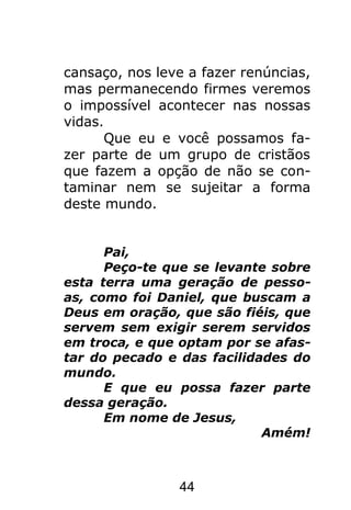 44
cansaço, nos leve a fazer renúncias,
mas permanecendo firmes veremos
o impossível acontecer nas nossas
vidas.
Que eu e você possamos fa-
zer parte de um grupo de cristãos
que fazem a opção de não se con-
taminar nem se sujeitar a forma
deste mundo.
Pai,
Peço-te que se levante sobre
esta terra uma geração de pesso-
as, como foi Daniel, que buscam a
Deus em oração, que são fiéis, que
servem sem exigir serem servidos
em troca, e que optam por se afas-
tar do pecado e das facilidades do
mundo.
E que eu possa fazer parte
dessa geração.
Em nome de Jesus,
Amém!
 