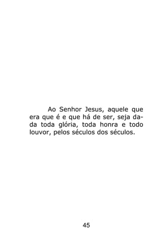 45
Ao Senhor Jesus, aquele que
era que é e que há de ser, seja da-
da toda glória, toda honra e todo
louvor, pelos séculos dos séculos.
 