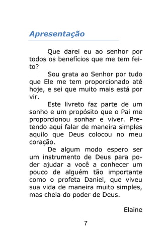 7
Apresentação
Que darei eu ao senhor por
todos os benefícios que me tem fei-
to?
Sou grata ao Senhor por tudo
que Ele me tem proporcionado até
hoje, e sei que muito mais está por
vir.
Este livreto faz parte de um
sonho e um propósito que o Pai me
proporcionou sonhar e viver. Pre-
tendo aqui falar de maneira simples
aquilo que Deus colocou no meu
coração.
De algum modo espero ser
um instrumento de Deus para po-
der ajudar a você a conhecer um
pouco de alguém tão importante
como o profeta Daniel, que viveu
sua vida de maneira muito simples,
mas cheia do poder de Deus.
Elaine
 