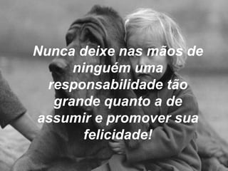 Nunca deixe nas mãos de ninguém uma responsabilidade tão grande quanto a de assumir e promover sua felicidade! 