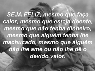 SEJA FELIZ , mesmo que faça calor, mesmo que esteja doente, mesmo que não tenha dinheiro, mesmo que alguém tenha lhe machucado, mesmo que alguém não lhe ame ou não lhe dê o devido valor. 