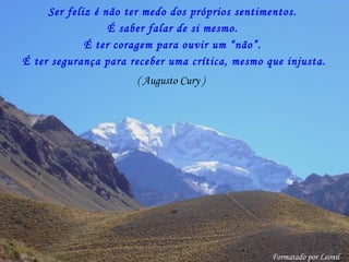 Ser feliz é não ter medo dos próprios sentimentos.
É ter coragem para ouvir um “não”.
( Augusto Cury )
É saber falar de si mesmo.
É ter segurança para receber uma crítica, mesmo que injusta.
Formatado por Leonil
 