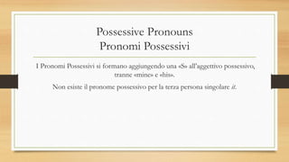Possessive Pronouns
Pronomi Possessivi
I Pronomi Possessivi si formano aggiungendo una «S» all’aggettivo possessivo,
tranne «mine» e «his».
Non esiste il pronome possessivo per la terza persona singolare it.
 