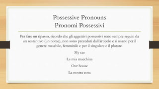 Possessive Pronouns
Pronomi Possessivi
Per fare un ripasso, ricordo che gli aggettivi possessivi sono sempre seguiti da
un sostantivo (un nome), non sono preceduti dall’articolo e si usano per il
genere maschile, femminile e per il singolare e il plurare.
My car
La mia macchina
Our house
La nostra cosa
 