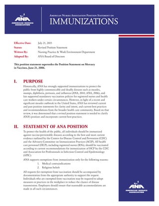 American Nurses Association Position Statement on
IMMUNIZATIONS
Effective Date:	 July 21, 2015
Status:	 Revised Position Statement
Written By:	 Nursing Practice & Work Environment Department
Adopted By:	 ANA Board of Directors
This position statement supersedes the Position Statement on Mercury
in Vaccines, June 21, 2006.
I.	PURPOSE
Historically, ANA has strongly supported immunizations to protect the
public from highly communicable and deadly diseases such as measles,
mumps, diphtheria, pertussis, and influenza (ANA, 2014; ANA, 2006), and
has supported mandatory vaccination policies for registered nurses and health
care workers under certain circumstances. However, in light of a recent and
significant measles outbreak in the United States, ANA has reviewed current
and past position statements for clarity and intent, and current best practices
and recommendations from the broader health care community. Based on that
review, it was determined that a revised position statement is needed to clarify
ANA’s position and incorporate current best practices.
II.	STATEMENT OF ANA POSITION
To protect the health of the public, all individuals should be immunized
against vaccine-preventable diseases according to the best and most current
evidence outlined by the Centers for Disease Control and Prevention (CDC)
and the Advisory Committee on Immunization Practices (ACIP). All health
care personnel (HCP), including registered nurses (RNs), should be vaccinated
according to current recommendations for immunization of HCP by the CDC
and Association for Professionals in Infection Control and Epidemiology
(APIC).
ANA supports exemptions from immunization only for the following reasons:
1.	 Medical contraindications
2.	 Religious beliefs
All requests for exemption from vaccination should be accompanied by
documentation from the appropriate authority to support the request.
Individuals who are exempted from vaccination may be required to adopt
measures or practices in the workplace to reduce the chance of disease
transmission. Employers should ensure that reasonable accommodations are
made in all such circumstances.
 