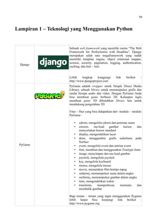 94
Lampiran 1 – Teknologi yang Menggunakan Python
Django
Sebuah web framework yang memiliki motto “The Web
Framework for Perfectionist with Deadline”. Django
merupakan salah satu megaframework yang sudah
memiliki template engine, object relational mapper,
session, security, pagination, logging, authentication,
caching, dan lain – lain.
Lebih lengkap kungjungi link berikut :
http://www.djangoproject.com
PyGame
PyGame adalah wrapper untuk Simple Direct Media
Library, sebuah library untuk memanipulasi grafis dan
media berupa audio dan video. Dengan PyGame Anda
bisa membuat game berbasis 2D. Kalaupun ingin
membuat game 3D dibutuhkan library lain untuk
mendukung pengolahan 3D
Fitur – fitur yang bisa didapatkan dari module – module
PyGame :
 cdrom, mengelola cdrom dan pemutar suara
 cursors, me-load gambar kursor, dan
menyertakan kursor standard
 display, mengendalikan layar
 draw, menggambar grafis sederhana pada
Surface
 event, mengelola event dan antrian event
 font, membuat dan menggunakan Truetype fonts
 image, menyimpan dan me-load gambar
 joystick, mengelola joystick
 key, mengelola keyboard
 mouse, mengelola mouse
 movie, memainkan film bertipe mpeg
 sndarray, memanipulasi suara dalam angka
 surfarray, memanipulasi gambar dalam angka
 time, mengendalikan waktu
 transform, memperbesar, memutar, dan
membalik gambar
Bagi teman – teman yang ingin menggunakan Pygame
lebih lanjut bisa kunjungi link berikut :
http://www.pygame.org
 
