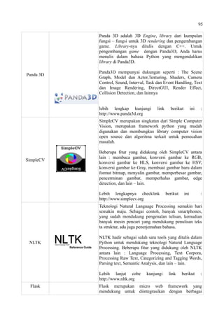 95
Panda 3D
Panda 3D adalah 3D Engine, library dari kumpulan
fungsi – fungsi untuk 3D rendering dan pengembangan
game. Library-nya ditulis dengan C++. Untuk
pengembangan game dengan Panda3D, Anda harus
menulis dalam bahasa Python yang mengendalikan
library di Panda3D.
Panda3D mempunyai dukungan seperti : The Scene
Graph, Model dan Actor,Texturing, Shaders, Camera
Control, Sound, Interval, Task dan Event Handling, Text
dan Image Rendering, DirectGUI, Render Effect,
Collision Detection, dan lainnya
lebih lengkap kunjungi link berikut ini :
http://www.panda3d.org
SimpleCV
SimpleCV merupakan singkatan dari Simple Computer
Vision, merupakan framework python yang mudah
digunakan dan membungkus library computer vision
open source dan algoritma terkait untuk pemecahan
masalah.
Beberapa fitur yang didukung oleh SimpleCV antara
lain : membaca gambar, konversi gambar ke RGB,
konversi gambar ke HLS, konversi gambar ke HSV,
konversi gambar ke Gray, membuat gambar baru dalam
format bitmap, menyalin gambar, memperbesar gambar,
pencerminan gambar, memperhalus gambar, edge
detection, dan lain – lain.
Lebih lengkapnya checklink berikut ini :
http://www.simplecv.org
NLTK
Teknologi Natural Language Processing semakin hari
semakin maju. Sebagai contoh, banyak smartphones,
yang sudah mendukung pengenalan tulisan, kemudian
banyak mesin pencari yang mendukung penulisan teks
ta struktur, ada juga penerjemahan bahasa.
NLTK hadir sebagai salah satu tools yang ditulis dalam
Python untuk mendukung teknologi Natural Language
Processing. Beberapa fitur yang didukung oleh NLTK
antara lain : Language Processing, Text Corpora,
Processing Raw Text, Categorizing and Tagging Words,
Parsing text, Semantic Analysis, dan lain – lain.
Lebih lanjut cobe kunjungi link berikut :
http://www.nltk.org
Flask Flask merupakan micro web framework yang
mendukung untuk diintegrasikan dengan berbagai
 