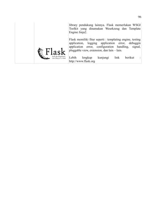 96
library pendukung lainnya. Flask memerlukan WSGI
Toolkit yang dinamakan Weurkzeug dan Template
Engine Jinja2.
Flask memiliki fitur seperti : templating engine, testing
application, logging application error, debuggin
application error, configuration handling, signal,
pluggable view, extension, dan lain – lain.
Lebih lengkap kunjungi link berikut :
http://www.flask.org
 