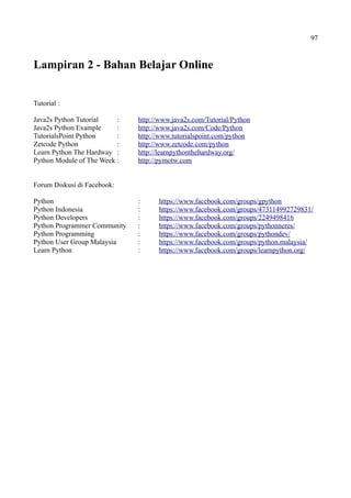 97
Lampiran 2 - Bahan Belajar Online
Tutorial :
Java2s Python Tutorial : http://www.java2s.com/Tutorial/Python
Java2s Python Example : http://www.java2s.com/Code/Python
TutorialsPoint Python : http://www.tutorialspoint.com/python
Zetcode Python : http://www.zetcode.com/python
Learn Python The Hardway : http://learnpythonthehardway.org/
Python Module of The Week : http://pymotw.com
Forum Diskusi di Facebook:
Python : https://www.facebook.com/groups/gpython
Python Indonesia : https://www.facebook.com/groups/473114992729831/
Python Developers : https://www.facebook.com/groups/2249498416
Python Programmer Community : https://www.facebook.com/groups/pythonneres/
Python Programming : https://www.facebook.com/groups/pythondev/
Python User Group Malaysia : https://www.facebook.com/groups/python.malaysia/
Learn Python : https://www.facebook.com/groups/learnpython.org/
 