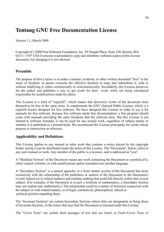 99
Tentang GNU Free Documentation License
Version 1.1, March 2000
Copyright (C) 2000 Free Software Foundation, Inc. 59 Temple Place, Suite 330, Boston, MA
02111−1307 USA Everyone is permitted to copy and distribute verbatim copies of this license
document, but changing it is not allowed.
Preamble
The purpose of this License is to make a manual, textbook, or other written document "free" in the
sense of freedom: to assure everyone the effective freedom to copy and redistribute it, with or
without modifying it, either commercially or noncommercially. Secondarily, this License preserves
for the author and publisher a way to get credit for their work, while not being considered
responsible for modifications made by others.
This License is a kind of "copyleft", which means that derivative works of the document must
themselves be free in the same sense. It complements the GNU General Public License, which is a
copyleft license designed for free software. We have designed this License in order to use it for
manuals for free software, because free software needs free documentation: a free program should
come with manuals providing the same freedoms that the software does. But this License is not
limited to software manuals; it can be used for any textual work, regardless of subject matter or
whether it is published as a printed book. We recommend this License principally for works whose
purpose is sinstruction or reference.
Applicability and Definitions
This License applies to any manual or other work that contains a notice placed by the copyright
holder saying it can be distributed under the terms of this License. The "Document", below, refers to
any such manual or work. Any member of the public is a licensee, and is addressed as "you".
A "Modified Version" of the Document means any work containing the Document or a portion of it,
either copied verbatim, or with modifications and/or translated into another language.
A "Secondary Section" is a named appendix or a front−matter section of the Document that deals
exclusively with the relationship of the publishers or authors of the Document to the Document's
overall subject (or to related matters) and contains nothing that could fall directly within that overall
subject. (For example, if the Document is in part a textbook of mathematics, a Secondary Section
may not explain any mathematics.) The relationship could be a matter of historical connection with
the subject or with related matters, or of legal, commercial, philosophical, ethical or
political position regarding them.
The "Invariant Sections" are certain Secondary Sections whose titles are designated, as being those
of Invariant Sections, in the notice that says that the Document is released under this License.
The "Cover Texts" are certain short passages of text that are listed, as Front−Cover Texts or
 