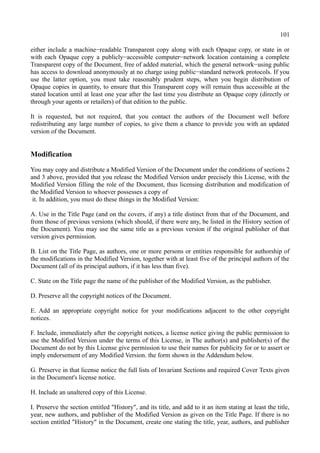 101
either include a machine−readable Transparent copy along with each Opaque copy, or state in or
with each Opaque copy a publicly−accessible computer−network location containing a complete
Transparent copy of the Document, free of added material, which the general network−using public
has access to download anonymously at no charge using public−standard network protocols. If you
use the latter option, you must take reasonably prudent steps, when you begin distribution of
Opaque copies in quantity, to ensure that this Transparent copy will remain thus accessible at the
stated location until at least one year after the last time you distribute an Opaque copy (directly or
through your agents or retailers) of that edition to the public.
It is requested, but not required, that you contact the authors of the Document well before
redistributing any large number of copies, to give them a chance to provide you with an updated
version of the Document.
Modification
You may copy and distribute a Modified Version of the Document under the conditions of sections 2
and 3 above, provided that you release the Modified Version under precisely this License, with the
Modified Version filling the role of the Document, thus licensing distribution and modification of
the Modified Version to whoever possesses a copy of
it. In addition, you must do these things in the Modified Version:
A. Use in the Title Page (and on the covers, if any) a title distinct from that of the Document, and
from those of previous versions (which should, if there were any, be listed in the History section of
the Document). You may use the same title as a previous version if the original publisher of that
version gives permission.
B. List on the Title Page, as authors, one or more persons or entities responsible for authorship of
the modifications in the Modified Version, together with at least five of the principal authors of the
Document (all of its principal authors, if it has less than five).
C. State on the Title page the name of the publisher of the Modified Version, as the publisher.
D. Preserve all the copyright notices of the Document.
E. Add an appropriate copyright notice for your modifications adjacent to the other copyright
notices.
F. Include, immediately after the copyright notices, a license notice giving the public permission to
use the Modified Version under the terms of this License, in The author(s) and publisher(s) of the
Document do not by this License give permission to use their names for publicity for or to assert or
imply endorsement of any Modified Version. the form shown in the Addendum below.
G. Preserve in that license notice the full lists of Invariant Sections and required Cover Texts given
in the Document's license notice.
H. Include an unaltered copy of this License.
I. Preserve the section entitled "History", and its title, and add to it an item stating at least the title,
year, new authors, and publisher of the Modified Version as given on the Title Page. If there is no
section entitled "History" in the Document, create one stating the title, year, authors, and publisher
 