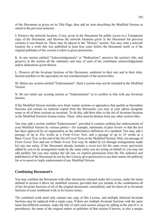102
of the Document as given on its Title Page, then add an item describing the Modified Version as
stated in the previous sentence.
J. Preserve the network location, if any, given in the Document for public access to a Transparent
copy of the Document, and likewise the network locations given in the Document for previous
versions it was based on. These may be placed in the "History" section. You may omit a network
location for a work that was published at least four years before the Document itself, or if the
original publisher of the version it refers to gives permission.
K. In any section entitled "Acknowledgements" or "Dedications", preserve the section's title, and
preserve in the section all the substance and tone of each of the contributor acknowledgements
and/or dedications given therein.
L. Preserve all the Invariant Sections of the Document, unaltered in their text and in their titles.
Section numbers or the equivalent are not considered part of the section titles.
M. Delete any section entitled "Endorsements". Such a section may not be included in the Modified
Version.
N. Do not retitle any existing section as "Endorsements" or to conflict in title with any Invariant
Section.
If the Modified Version includes new front−matter sections or appendices that qualify as Secondary
Sections and contain no material copied from the Document, you may at your option designate
some or all of these sections as invariant. To do this, add their titles to the list of Invariant Sections
in the Modified Version's license notice. These titles must be distinct from any other section titles.
You may add a section entitled "Endorsements", provided it contains nothing but endorsements of
your Modified Version by various parties−−for example, statements of peer review or that the text
has been approved by an organization as the authoritative definition of a standard. You may add a
passage of up to five words as a Front−Cover Text, and a passage of up to 25 words as a
Back−Cover Text, to the end of the list of Cover Texts in the Modified Version. Only one passage of
Front−Cover Text and one of Back−Cover Text may be added by (or through arrangements made
by) any one entity. If the Document already includes a cover text for the same cover, previously
added by you or by arrangement made by the same entity you are acting on behalf of, you may not
add another; but you may replace the old one, on explicit permission from the The author(s) and
publisher(s) of the Document do not by this License give permission to use their names for publicity
for or to assert or imply endorsement of any Modified Version.
Combining Document's
You may combine the Document with other documents released under this License, under the terms
defined in section 4 above for modified versions, provided that you include in the combination all
of the Invariant Sections of all of the original documents, unmodified, and list them all as Invariant
Sections of your combined work in its license notice.
The combined work need only contain one copy of this License, and multiple identical Invariant
Sections may be replaced with a single copy. If there are multiple Invariant Sections with the same
name but different contents, make the title of each such section unique by adding at the end of it, in
parentheses, the name of the original author or publisher of that section if known, or else a unique
 