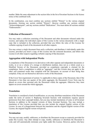 103
number. Make the same adjustment to the section titles in the list of Invariant Sections in the license
notice of the combined work.
In the combination, you must combine any sections entitled "History" in the various original
documents, forming one section entitled "History"; likewise combine any sections entitled
"Acknowledgements", and any sections entitled "Dedications". You must delete all sections entitled
"Endorsements."
Collection of Document's
You may make a collection consisting of the Document and other documents released under this
License, and replace the individual copies of this License in the various documents with a single
copy that is included in the collection, provided that you follow the rules of this License for
verbatim copying of each of the documents in all other respects.
You may extract a single document from such a collection, and distribute it individually under this
License, provided you insert a copy of this License into the extracted document, and follow this
License in all other respects regarding verbatim copying of that document.
Aggregation with Independent Works
A compilation of the Document or its derivatives with other separate and independent documents or
works, in or on a volume of a storage or distribution medium, does not as a whole count as a
Modified Version of the Document, provided no compilation copyright is claimed for the
compilation. Such a compilation is called an "aggregate", and this License does not apply to the
other self−contained works thus compiled with the Document, on account of their being thus
compiled, if they are not themselves derivative works of the Document.
If the Cover Text requirement of section 3 is applicable to these copies of the Document, then if the
Document is less than one quarter of the entire aggregate, the Document's Cover Texts may be
placed on covers that surround only the Document within the aggregate. Otherwise they must
appear on covers around the whole aggregate.
Translation
Translation is considered a kind of modification, so you may distribute translations of the Document
under the terms of section 4. Replacing Invariant Sections with translations requires special
permission from their copyright holders, but you may include translations of some or all Invariant
Sections in addition to the original versions of these Invariant Sections. You may include a
translation of this License provided that you also include the original English version of this
License. In case of a disagreement between the translation and the original English version of this
License, the original English version will prevail.
Termination
You may not copy, modify, sublicense, or distribute the Document except as expressly provided for
under this License. Any other attempt to copy, modify, sublicense or distribute the Document is
void, and will automatically terminate your rights under this License. However, parties who have
 