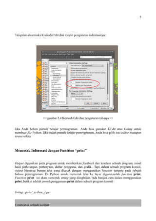 5
Tampilan antarmuka Komodo Edit dan tempat pengaturan indentasinya :
<< gambar 2.4 KomodoEdit dan pengaturan tab-nya >>
Jika Anda belum pernah belajar pemrograman Anda bisa gunakan GEdit atau Geany untuk
membuat file Python. Jika sudah pernah belajar pemrograman, Anda bisa pilih text editor manapun
sesuai selera.
Mencetak Informasi dengan Function “print”
Output digunakan pada program untuk memberikan feedback dan keadaan sebuah program, misal
hasil perhitungan, pertanyaan, daftar pengguna, dan grafik.. Tapi dalam sebuah program konsol,
output biasanya berupa teks yang dicetak dengan menggunakan function tertentu pada sebuah
bahasa pemrograman. Di Python untuk mencetak teks ke layar digunakanlah function print.
Function print ini akan mencetak string yang diinginkan. Ada banyak cara dalam menggunakan
print, berikut adalah contoh penggunaan print dalam sebuah program konsol :
listing : pakai_python_1.py
# mencetak sebuah kalimat
 