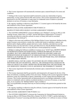 106
6. This License Agreement will automatically terminate upon a material breach of its terms and
conditions.
7. Nothing in this License Agreement shall be deemed to create any relationship of agency,
partnership, or joint venture between PSF and Licensee. This License Agreement does not grant
permission to use PSF trademarks or trade name in a trademark sense to endorse or promote
products or services of Licensee, or any third party.
8. By copying, installing or otherwise using Python 2.7, Licensee agrees to be bound by the terms
and conditions of this License Agreement.
BEOPEN.COM LICENSE AGREEMENT FOR PYTHON 2.0
BEOPEN PYTHON OPEN SOURCE LICENSE AGREEMENT VERSION 1
1. This LICENSE AGREEMENT is between BeOpen.com (“BeOpen”), having an office at 160
Saratoga Avenue, Santa Clara, CA 95051, and the Individual or Organization (“Licensee”)
accessing and otherwise using this software in source or binary form and its associated
documentation (“the Software”).
2. Subject to the terms and conditions of this BeOpen Python License Agreement, BeOpen hereby
grants Licensee a non-exclusive, royalty-free, world-wide license to reproduce, analyze, test,
perform and/or display publicly, prepare derivative works, distribute, and otherwise use the
Software alone or in any derivative version, provided, however, that the BeOpen Python License is
retained in the Software, alone or in any derivative version prepared by Licensee.
3. BeOpen is making the Software available to Licensee on an “AS IS” basis. BEOPEN MAKES
NO REPRESENTATIONS OR WARRANTIES, EXPRESS OR IMPLIED. BY WAY OF
EXAMPLE, BUT NOT LIMITATION, BEOPEN MAKES NO AND DISCLAIMS ANY
REPRESENTATION OR WARRANTY OF MERCHANTABILITY OR FITNESS FOR ANY
PARTICULAR PURPOSE OR THAT THE USE OF THE SOFTWARE WILL NOT INFRINGE
ANY THIRD PARTY RIGHTS.
4. BEOPEN SHALL NOT BE LIABLE TO LICENSEE OR ANY OTHER USERS OF THE
SOFTWARE FOR ANY INCIDENTAL, SPECIAL, OR CONSEQUENTIAL DAMAGES OR
LOSS AS A RESULT OF USING, MODIFYING OR DISTRIBUTING THE SOFTWARE, OR
ANY DERIVATIVE THEREOF, EVEN IF ADVISED OF THE POSSIBILITY THEREOF.
5. This License Agreement will automatically terminate upon a material breach of its terms and
conditions.
6. This License Agreement shall be governed by and interpreted in all respects by the law of the
State of California, excluding conflict of law provisions. Nothing in this License Agreement shall be
deemed to create any relationship of agency, partnership, or joint venture between BeOpen and
Licensee. This License Agreement does not grant permission to use BeOpen trademarks or trade
names in a trademark sense to endorse or promote products or services of Licensee, or any third
party. As an exception, the “BeOpen Python” logos available at
http://www.pythonlabs.com/logos.html may be used according to the permissions granted on that
web page.
7. By copying, installing or otherwise using the software, Licensee agrees to be bound by the terms
and conditions of this License Agreement.
CNRI LICENSE AGREEMENT FOR PYTHON 1.6.1
1. This LICENSE AGREEMENT is between the Corporation for National Research Initiatives,
having an office at 1895 Preston White Drive, Reston, VA 20191 (“CNRI”), and the Individual or
Organization (“Licensee”) accessing and otherwise using Python 1.6.1 software in source or binary
 