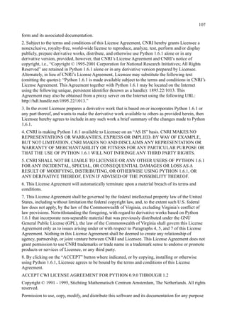 107
form and its associated documentation.
2. Subject to the terms and conditions of this License Agreement, CNRI hereby grants Licensee a
nonexclusive, royalty-free, world-wide license to reproduce, analyze, test, perform and/or display
publicly, prepare derivative works, distribute, and otherwise use Python 1.6.1 alone or in any
derivative version, provided, however, that CNRI’s License Agreement and CNRI’s notice of
copyright, i.e., “Copyright © 1995-2001 Corporation for National Research Initiatives; All Rights
Reserved” are retained in Python 1.6.1 alone or in any derivative version prepared by Licensee.
Alternately, in lieu of CNRI’s License Agreement, Licensee may substitute the following text
(omitting the quotes): “Python 1.6.1 is made available subject to the terms and conditions in CNRI’s
License Agreement. This Agreement together with Python 1.6.1 may be located on the Internet
using the following unique, persistent identifier (known as a handle): 1895.22/1013. This
Agreement may also be obtained from a proxy server on the Internet using the following URL:
http://hdl.handle.net/1895.22/1013.”
3. In the event Licensee prepares a derivative work that is based on or incorporates Python 1.6.1 or
any part thereof, and wants to make the derivative work available to others as provided herein, then
Licensee hereby agrees to include in any such work a brief summary of the changes made to Python
1.6.1.
4. CNRI is making Python 1.6.1 available to Licensee on an “AS IS” basis. CNRI MAKES NO
REPRESENTATIONS OR WARRANTIES, EXPRESS OR IMPLIED. BY WAY OF EXAMPLE,
BUT NOT LIMITATION, CNRI MAKES NO AND DISCLAIMS ANY REPRESENTATION OR
WARRANTY OF MERCHANTABILITY OR FITNESS FOR ANY PARTICULAR PURPOSE OR
THAT THE USE OF PYTHON 1.6.1 WILL NOT INFRINGE ANY THIRD PARTY RIGHTS.
5. CNRI SHALL NOT BE LIABLE TO LICENSEE OR ANY OTHER USERS OF PYTHON 1.6.1
FOR ANY INCIDENTAL, SPECIAL, OR CONSEQUENTIAL DAMAGES OR LOSS AS A
RESULT OF MODIFYING, DISTRIBUTING, OR OTHERWISE USING PYTHON 1.6.1, OR
ANY DERIVATIVE THEREOF, EVEN IF ADVISED OF THE POSSIBILITY THEREOF.
6. This License Agreement will automatically terminate upon a material breach of its terms and
conditions.
7. This License Agreement shall be governed by the federal intellectual property law of the United
States, including without limitation the federal copyright law, and, to the extent such U.S. federal
law does not apply, by the law of the Commonwealth of Virginia, excluding Virginia’s conflict of
law provisions. Notwithstanding the foregoing, with regard to derivative works based on Python
1.6.1 that incorporate non-separable material that was previously distributed under the GNU
General Public License (GPL), the law of the Commonwealth of Virginia shall govern this License
Agreement only as to issues arising under or with respect to Paragraphs 4, 5, and 7 of this License
Agreement. Nothing in this License Agreement shall be deemed to create any relationship of
agency, partnership, or joint venture between CNRI and Licensee. This License Agreement does not
grant permission to use CNRI trademarks or trade name in a trademark sense to endorse or promote
products or services of Licensee, or any third party.
8. By clicking on the “ACCEPT” button where indicated, or by copying, installing or otherwise
using Python 1.6.1, Licensee agrees to be bound by the terms and conditions of this License
Agreement.
ACCEPT CWI LICENSE AGREEMENT FOR PYTHON 0.9.0 THROUGH 1.2
Copyright © 1991 - 1995, Stichting Mathematisch Centrum Amsterdam, The Netherlands. All rights
reserved.
Permission to use, copy, modify, and distribute this software and its documentation for any purpose
 