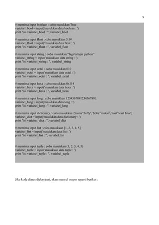 9
# meminta input boolean : coba masukkan True
variabel_bool = input('masukkan data boolean : ')
print "isi variabel_bool : ", variabel_bool
# meminta input float : coba masukkan 3.14
variabel_float = input('masukkan data float : ')
print "isi variabel_float : ", variabel_float
# meminta input string : coba masukkan “lagi belajar python”
variabel_string = input('masukkan data string : ')
print "isi variabel_string : ", variabel_string
# meminta input octal : coba masukkan 010
variabel_octal = input('masukkan data octal : ')
print "isi variabel_octal : ", variabel_octal
# meminta input hexa : coba masukkan 0x114
variabel_hexa = input('masukkan data hexa : ')
print "isi variabel_hexa : ", variabel_hexa
# meminta input long : coba masukkan 123456789123456789L
variabel_long = input('masukkan data long : ')
print "isi variabel_long : ", variabel_long
# meminta input dictionary : coba masukkan {'nama':'luffy', 'hobi':'makan', 'asal':'east blue'}
variabel_dict = input('masukkan data dictionary : ')
print "isi variabel_dict : ", variabel_dict
# meminta input list : coba masukkan [1, 2, 3, 4, 5]
variabel_list = input('masukkan data list : ')
print "isi variabel_list : ", variabel_list
# meminta input tuple : coba masukkan (1, 2, 3, 4, 5)
variabel_tuple = input('masukkan data tuple : ')
print "isi variabel_tuple : ", variabel_tuple
Jika kode diatas dieksekusi, akan muncul output seperti berikut :
 