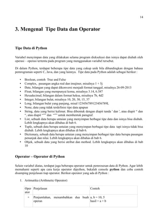 14
3. Mengenal Tipe Data dan Operator
Tipe Data di Python
Variabel menyimpan data yang dilakukan selama program dieksekusi dan isinya dapat diubah oleh
operasi – operasi tertentu pada program yang menggunakan variabel tersebut.
Di dalam Python, terdapat beberapa tipe data yang cukup unik bila dibandingkan dengan bahasa
pemrograman seperti C, Java, dan yang lainnya. Tipe data pada Python adalah sebagai berikut :
 Boolean, contoh True and False
 Complex, pasangan angka real dan imajiner, misalnya 1 + 5j
 Date, bilangan yang dapat dikonversi menjadi format tanggal, misalnya 26-09-2013
 Float, bilangan yang mempunyai koma, misalnya 3.14, 6.387
 Hexadecimal, bilangan dalam format heksa, misalnya 7b, 4d2
 Integer, bilangan bulat, misalnya 10, 20, 30, 15, 37
 Long, bilangan bulat yang panjang, misal 123456789123456789L
 None, data yang tidak terdefinisi tipe data apapun
 String, data yang berisi kalimat. Bisa dibentuk dengan diapit tanda ' dan ', atau diapit “ dan
“, atau diapit “”” dan “”” untuk membentuk paragraf.
 List, sebuah data berupa untaian yang menyimpan berbagai tipe data dan isinya bisa diubah.
Lebih lengkapnya akan dibahas di bab 6.
 Tuple, sebuah data berupa untaian yang menyimpan berbagai tipe data tapi isinya tidak bisa
diubah. Lebih lengkapnya akan dibahas di bab 6.
 Dictionary, sebuah data berupa untaian yang menyimpan berbagai tipe data berupa pasangan
penunjuk dan nilai. Lebih lengkapnya akan dibahas di bab 6.
 Objek, sebuah data yang berisi atribut dan method. Lebih lengkapnya akan dibahas di bab
10
Operator – Operator di Python
Selain variabel diatas, terdapat juga beberapa operator untuk pemrosesan data di Python. Agar lebih
memahami seperti apa cara kerja operator dipython, bukalah console python dan coba contoh
disamping penjelasan tiap operator. Berikut operator yang ada di Python :
1. Aritmatika (Arithmetic Operator)
Oper
ator
Penjelasan Contoh
+ Penjumlahan, menambahkan dua buah
operan
a, b = 10, 5
hasil = a + b
 