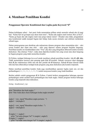 22
4. Membuat Pemilihan Kondisi
Penggunaan Operator Kondisional dan Logika pada Keyword “if”
Dalam kehidupan sehari – hari pasti Anda menentukan pilihan untuk memulai sebuah aksi di pagi
hari. “Kalau hari ini ga hujan saya akan main tenis”, “Kalau ada ongkos nanti nonton Man of Steel”,
“Kalau ga hujan dan ada ongkos nanti mau pergi makan ramen”. Disadari atau tidak, pengandaian
atau kondisional sudah menjadi bagian dari hidup Anda secara otomatis saat sebelum melakukan
sebuah tugas.
Dalam pemrograman pun demikian ada mekanisme dimana program akan menentukan aksi – aksi
sesuai kondisi dari input atau nilai – nilai yang diproses selama program berjalan langsung.
Pemilihan kondisi ini membutuhkan nilai “True” jika aksi yang diinginkan dibawah kondisi tersebut
dieksekusi. Jika nilainya “False”, maka akan diperiksa kondisi lain yang sesuai atau akan langsung
ke bagian program yang tidak memeriksa kondisi.
Di Python, terdapat beberapa keyword untuk membuat sebuah pemilihan kondisi. Ada if, elif, else.
Tidak memerlukan kurawal atau penutup pada blok if tersebut. Sebuah statement akan dianggap
blok if jika indentasinya lebih satu tab dari jumlah tab if diatasnya. Sebuah if akan diawali tanda
titik dua baru dibawahnya terdapat kode program yang akan dieksekusi jika kondisi terpenuhi.
Dalam membuat pemilihan kondisi Anda juga membutuhkan operator logika (and, not, or) dan
perbandingan (==, <=, >=, >, <, <>, !=) untuk menyusun kondisi yang Anda butuhkan.
Berikut adalah contoh penggunaan if di Python. Contoh berikut menggunakan beberapa operator
perbandingan untuk melihat hasil perbandingan dua buah angka. Dalam program berikut beberapa
kondisi yang terpenuhi akan dieksekusi.
listing : kondisional_1.py
print "Masukkan dua buah angka.."
print "Dan Anda akan check hubungan kedua angka tersebut"
angka1 = raw_input("Masukkan angka pertama : ")
angka1 = int(angka1)
angka2 = raw_input("Masukkan angka kedua : ")
angka2 = int(angka2)
if angka1 == angka2 :
print "%d sama dengan %d" % (angka1, angka2)
if angka1 != angka2 :
print "%d tidak sama dengan %d" % (angka1, angka2)
 