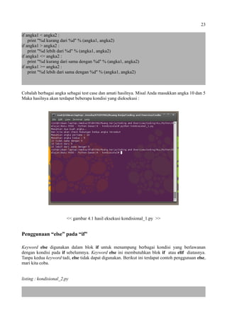 23
if angka1 < angka2 :
print "%d kurang dari %d" % (angka1, angka2)
if angka1 > angka2 :
print "%d lebih dari %d" % (angka1, angka2)
if angka1 <= angka2 :
print "%d kurang dari sama dengan %d" % (angka1, angka2)
if angka1 >= angka2 :
print "%d lebih dari sama dengan %d" % (angka1, angka2)
Cobalah berbagai angka sebagai test case dan amati hasilnya. Misal Anda masukkan angka 10 dan 5
Maka hasilnya akan terdapat beberapa kondisi yang dieksekusi :
<< gambar 4.1 hasil eksekusi kondisional_1.py >>
Penggunaan “else” pada “if”
Keyword else digunakan dalam blok if untuk menampung berbagai kondisi yang berlawanan
dengan kondisi pada if sebelumnya. Keyword else ini membutuhkan blok if atau elif diatasnya.
Tanpa kedua keyword tadi, else tidak dapat digunakan. Berikut ini terdapat contoh penggunaan else,
mari kita coba.
listing : kondisional_2.py
 