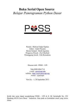 Buku Serial Open Source
Belajar Pemrograman Python Dasar
Penulis : Ridwan Fadjar Septian
Editor : Andri Priyanto
Desain Sampul : Herdi Agustina
Pengawas Proyek : Zia Ulhafiedz
Penanggung Jawab : Erik Romadona
Disusun oleh : POSS – UPI
Telp 0898 6964 714
e-mail : poss@upi.edu
website : http://www.poss-upi.org
twitter : @possupi
Versi ke – 1, 28 September 2013
Kritik dan saran dapat menghubungi POSS – UPI di Jl. Dr. Setiabudhi No. 229
Bandung 40154 Jawa Barat – Indonesia. Atau pada no kontakdan email yang terera
diatas
 