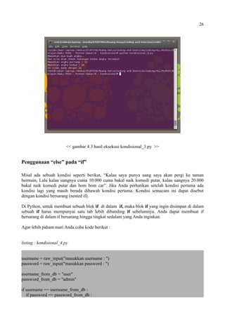 26
<< gambar 4.3 hasil eksekusi kondisional_3.py >>
Penggunaan “else” pada “if”
Misal ada sebuah kondisi seperti berikut, “Kalau saya punya uang saya akan pergi ke taman
bermain, Lalu kalau uangnya cuma 10.000 cuma bakal naik komedi putar, kalau uangnya 20.000
bakal naik komedi putar dan bom bom car”. Jika Anda perhatikan setelah kondisi pertama ada
kondisi lagi yang masih berada dibawah kondisi pertama. Kondisi semacam ini dapat disebut
dengan kondisi bersarang (nested if).
Di Python, untuk membuat sebuah blok if di dalam if, maka blok if yang ingin disimpan di dalam
sebuah if harus mempunyai satu tab lebih dibanding if sebelumnya. Anda dapat membuat if
bersarang di dalam if bersarang hingga tingkat sedalam yang Anda inginkan.
Agar lebih paham mari Anda coba kode berikut :
listing : kondisional_4.py
username = raw_input("masukkan username : ")
password = raw_input("masukkan password : ")
username_from_db = "user"
password_from_db = "admin"
if username == username_from_db :
if password == password_from_db :
 
