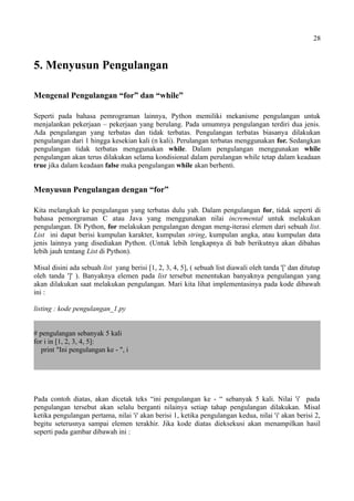 28
5. Menyusun Pengulangan
Mengenal Pengulangan “for” dan “while”
Seperti pada bahasa pemrograman lainnya, Python memiliki mekanisme pengulangan untuk
menjalankan pekerjaan – pekerjaan yang berulang. Pada umumnya pengulangan terdiri dua jenis.
Ada pengulangan yang terbatas dan tidak terbatas. Pengulangan terbatas biasanya dilakukan
pengulangan dari 1 hingga kesekian kali (n kali). Perulangan terbatas menggunakan for. Sedangkan
pengulangan tidak terbatas menggunakan while. Dalam pengulangan menggunakan while
pengulangan akan terus dilakukan selama kondisional dalam perulangan while tetap dalam keadaan
true jika dalam keadaan false maka pengulangan while akan berhenti.
Menyusun Pengulangan dengan “for”
Kita melangkah ke pengulangan yang terbatas dulu yah. Dalam pengulangan for, tidak seperti di
bahasa pemorgraman C atau Java yang menggunakan nilai incremental untuk melakukan
pengulangan. Di Python, for melakukan pengulangan dengan meng-iterasi elemen dari sebuah list.
List ini dapat berisi kumpulan karakter, kumpulan string, kumpulan angka, atau kumpulan data
jenis lainnya yang disediakan Python. (Untuk lebih lengkapnya di bab berikutnya akan dibahas
lebih jauh tentang List di Python).
Misal disini ada sebuah list yang berisi [1, 2, 3, 4, 5], ( sebuah list diawali oleh tanda '[' dan ditutup
oleh tanda ']' ). Banyaknya elemen pada list tersebut menentukan banyaknya pengulangan yang
akan dilakukan saat melakukan pengulangan. Mari kita lihat implementasinya pada kode dibawah
ini :
listing : kode pengulangan_1.py
# pengulangan sebanyak 5 kali
for i in [1, 2, 3, 4, 5]:
print "Ini pengulangan ke - ", i
Pada contoh diatas, akan dicetak teks “ini pengulangan ke - “ sebanyak 5 kali. Nilai 'i' pada
pengulangan tersebut akan selalu berganti nilainya setiap tahap pengulangan dilakukan. Misal
ketika pengulangan pertama, nilai 'i' akan berisi 1, ketika pengulangan kedua, nilai 'i' akan berisi 2,
begitu seterusnya sampai elemen terakhir. Jika kode diatas dieksekusi akan menampilkan hasil
seperti pada gambar dibawah ini :
 