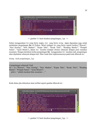29
<< gambar 5.1 hasil eksekusi pengulangan_1.py >>
Selain menggunakan list yang berisi angka, List yang berisi string dapat digunakan juga untuk
melakukan pengulangan for di Python. Misal terdapat list yang berisi seperti berikut [“Rawon”,
“Nasi Kuning”, “Soto Madura”, “Kupat Tahu”, “Kerak Telor”, “Rendang Batoko”, “Pempek
Selam”, “Ayam Betutu”], dalam list tersebut terdapat elemen sebanyak delapan jenis masakan
nusantara. Dengan demikian ketika pengulangan for menggunakan list masakan tadi, pengulangan
akan dijalankan sebanyak delapan kali. Mari Anda lihat implementasinya pada kode dibawah ini :
listing : kode pengulangan_2.py
# pengulangan sebanyak 8 kali
for i in ["Rawon", "Nasi Kuning", "Soto Madura", "Kupat Tahu", "Kerak Telor", "Rendang
Batoko", "Pempek Selam", "Ayam Betutu"] :
print i, " adalah masakan khas nusantara …"
Kode diatas jika dieksekusi akan terlihat seperti gambar dibawah ini :
<< gambar 5.2 hasil eksekusi pengulangan_2.py >>
 